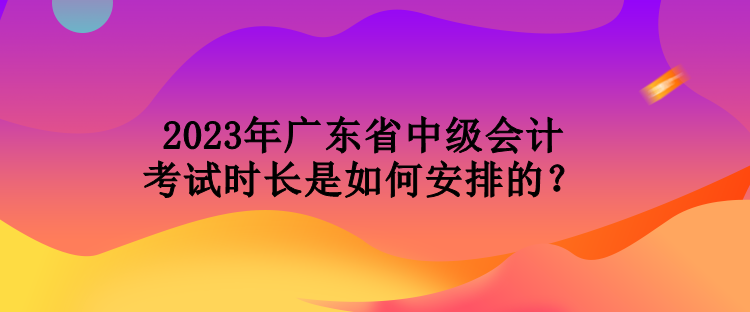 2023年广东省中级会计考试时长是如何安排的？