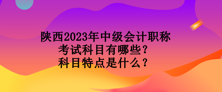 陕西2023年中级会计职称考试科目有哪些？科目特点是什么？