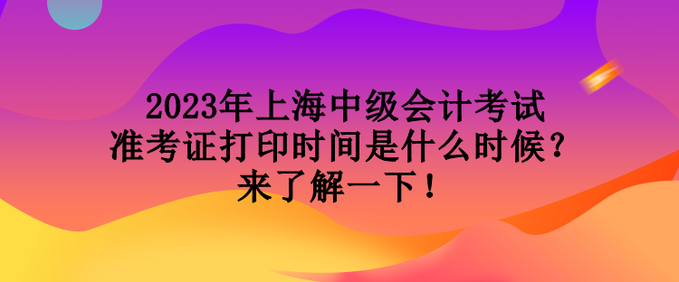 2023年上海中级会计考试准考证打印时间是什么时候？来了解一下！