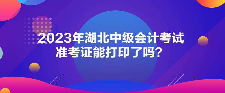 2023年湖北中级会计考试准考证能打印了吗？