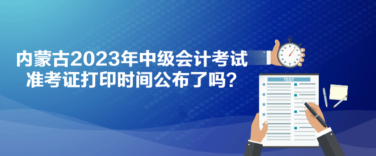 内蒙古2023年中级会计考试准考证打印时间公布了吗？