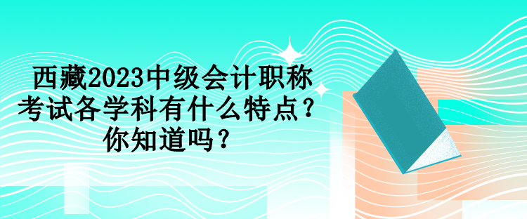 西藏2023中级会计职称考试各学科有什么特点？你知道吗？