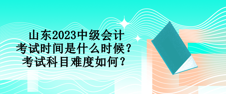 山东2023中级会计考试时间是什么时候？考试科目难度如何？