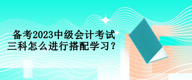 备考2023中级会计考试 三科怎么进行搭配学习？