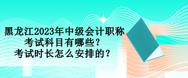 黑龙江2023年中级会计职称考试科目有哪些？考试时长怎么安排的？