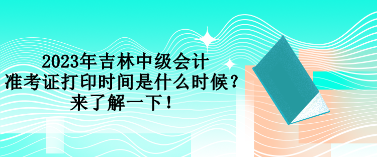 2023年吉林中级会计准考证打印时间是什么时候？来了解一下！