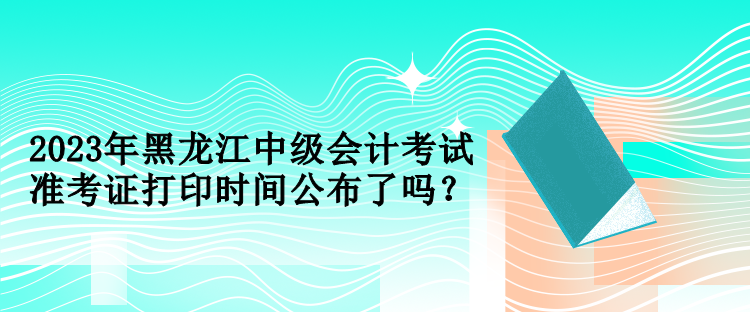 2023年黑龙江中级会计考试准考证打印时间公布了吗？