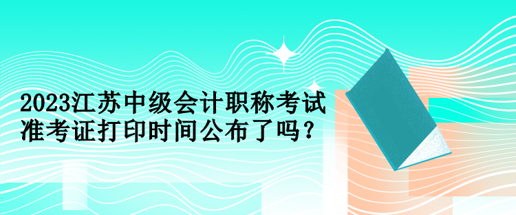 2023江苏中级会计职称考试准考证打印时间公布了吗？
