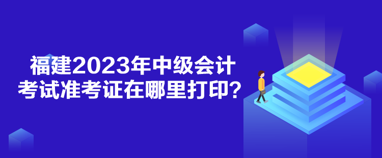 福建2023年中级会计考试准考证在哪里打印？