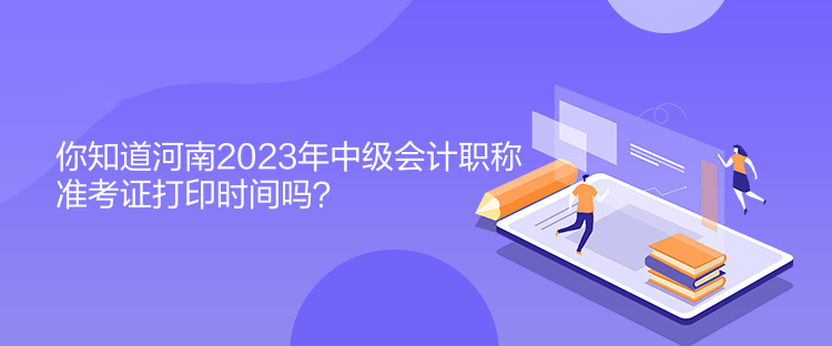 你知道河南2023年中级会计职称准考证打印时间吗？