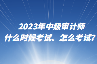2023年中级审计师什么时候考试、怎么考试？
