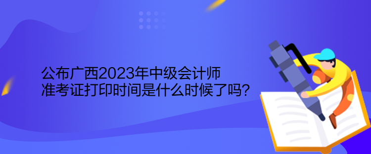 公布广西2023年中级会计师准考证打印时间是什么时候了吗？