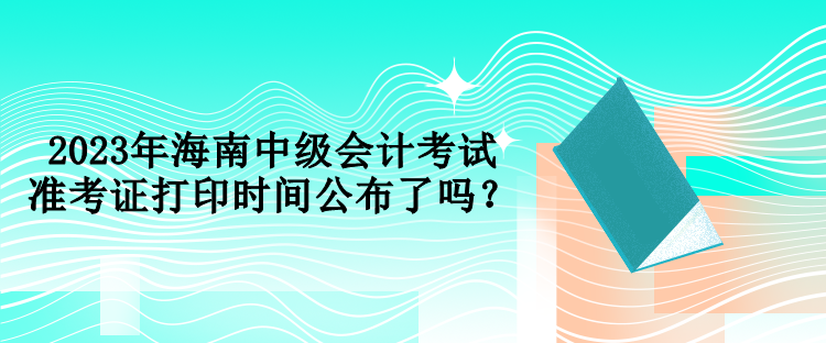 2023年海南中级会计考试准考证打印时间公布了吗？