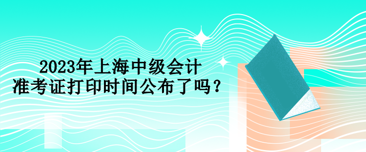 2023年上海中级会计准考证打印时间公布了吗？