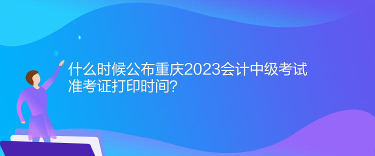 什么时候公布重庆2023会计中级考试准考证打印时间？