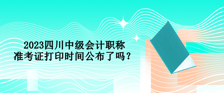 2023四川中级会计职称准考证打印时间公布了吗？