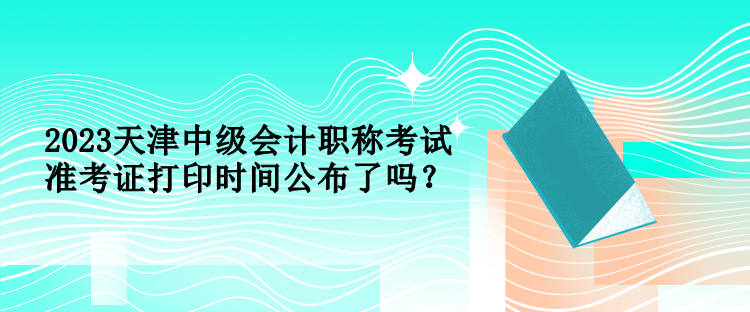 2023天津中级会计职称考试准考证打印时间公布了吗？