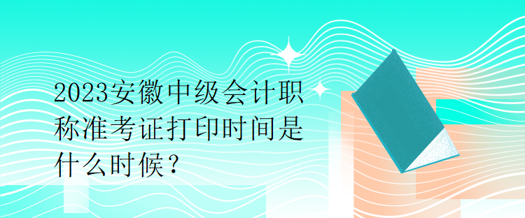 2023安徽中级会计职称准考证打印时间是什么时候？