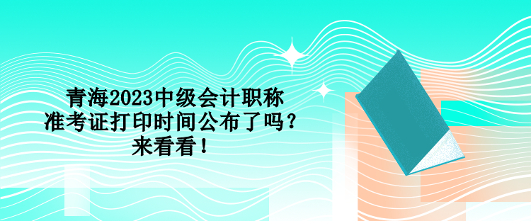 青海2023中级会计职称准考证打印时间公布了吗？来看看！