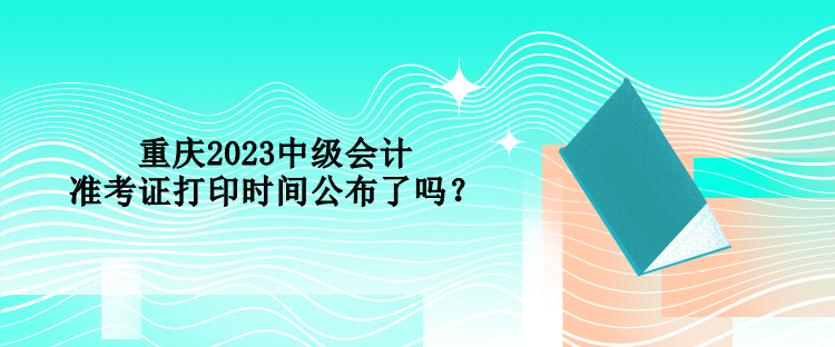 重庆2023中级会计准考证打印时间公布了吗？