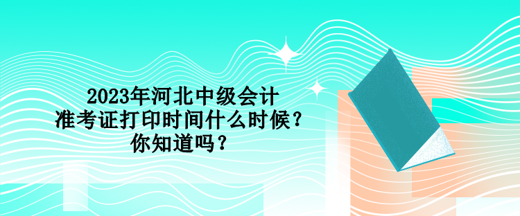 2023年河北中级会计准考证打印时间什么时候？你知道吗？