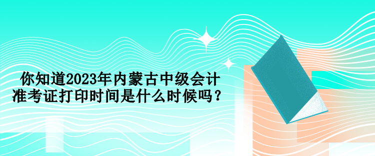 你知道2023年内蒙古中级会计准考证打印时间是什么时候吗？