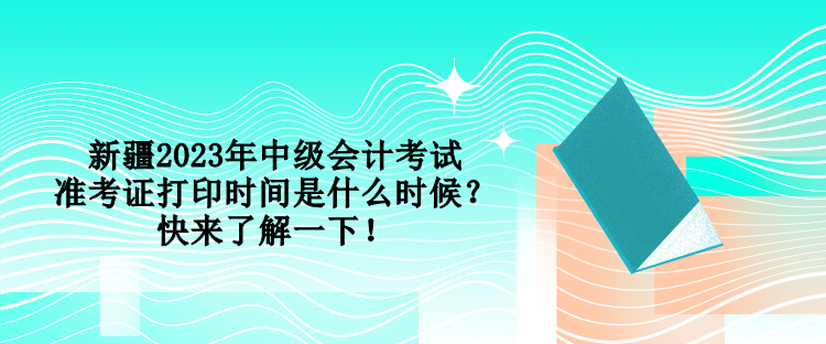 新疆2023年中级会计考试准考证打印时间是什么时候？快来了解一下！