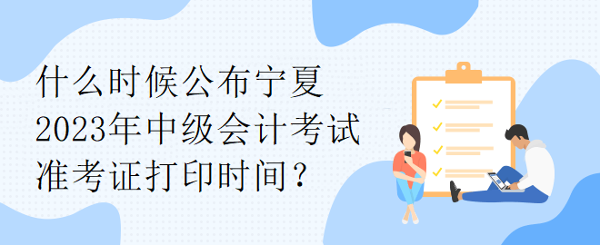 什么时候公布宁夏2023年中级会计考试准考证打印时间？