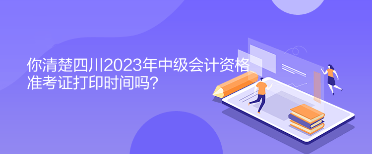 你清楚四川2023年中级会计资格准考证打印时间吗？