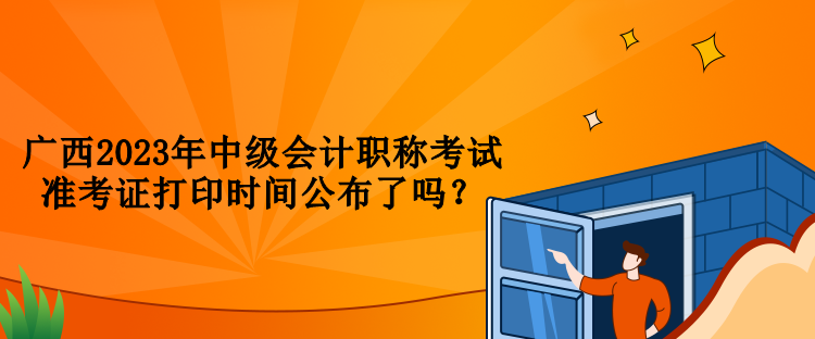 广西2023年中级会计职称考试准考证打印时间公布了吗？