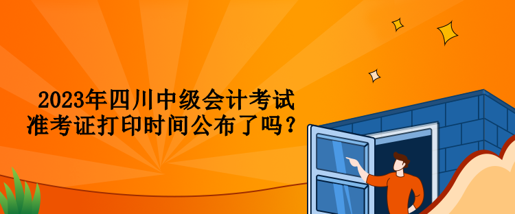 2023年四川中级会计考试准考证打印时间公布了吗？