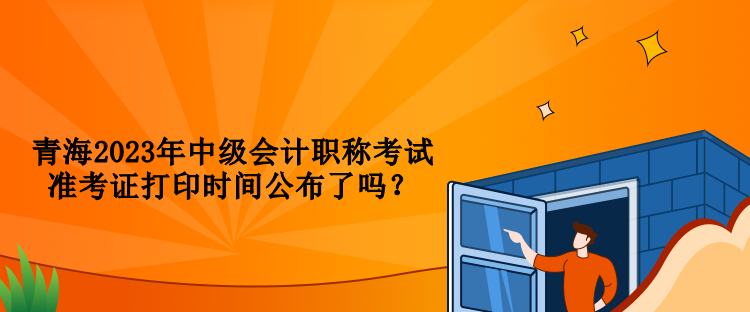 青海2023年中级会计职称考试准考证打印时间公布了吗？