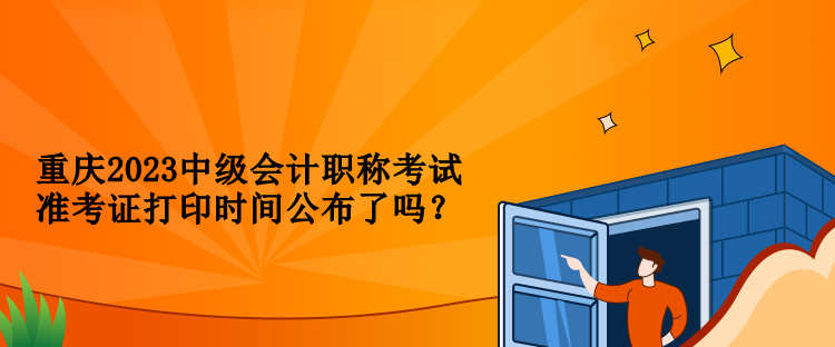 重庆2023中级会计职称考试准考证打印时间公布了吗？
