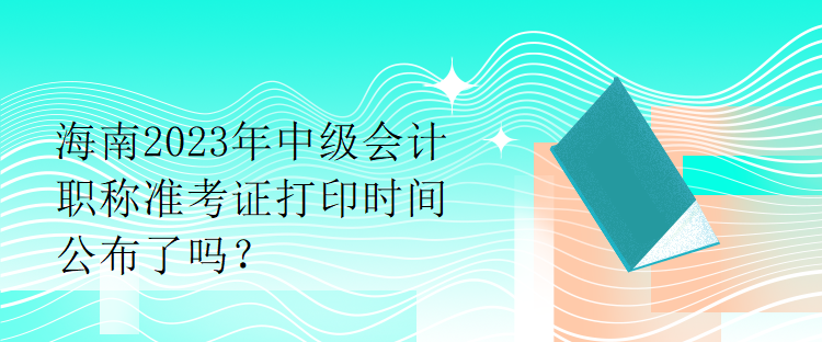 海南2023年中级会计职称准考证打印时间公布了吗？