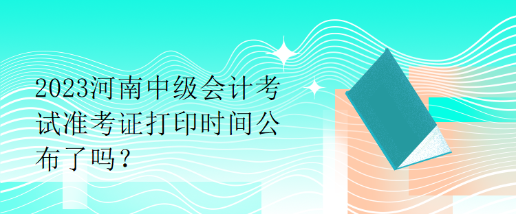 2023河南中级会计考试准考证打印时间公布了吗？