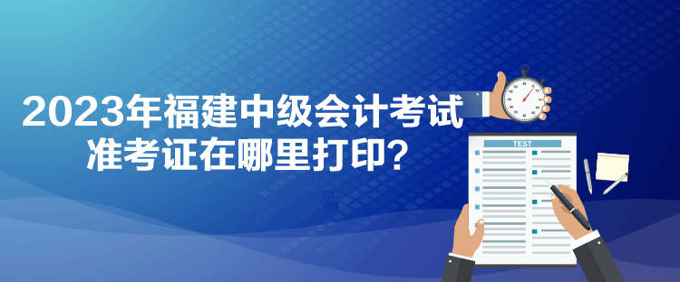 2023年福建中级会计考试准考证在哪里打印？