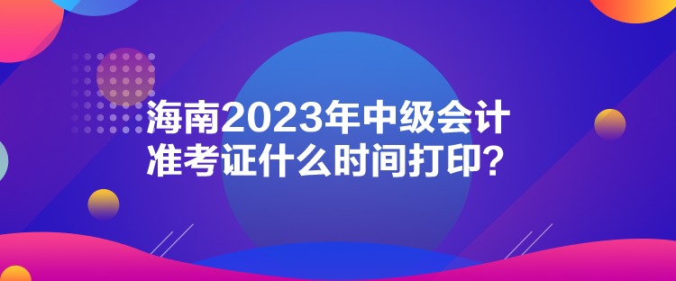 海南2023年中级会计准考证什么时间打印？