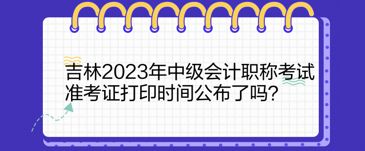 吉林2023年中级会计职称考试准考证打印时间公布了吗？