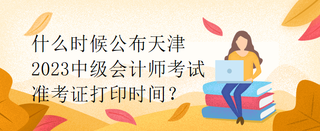 什么时候公布天津2023中级会计师考试准考证打印时间？