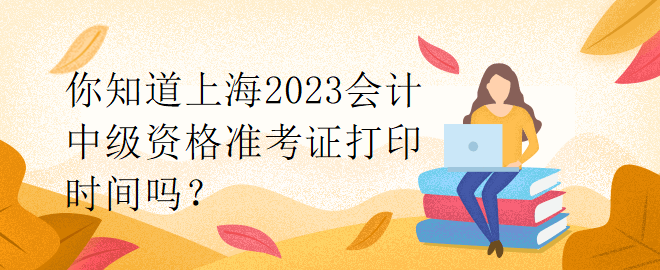 你知道上海2023会计中级资格准考证打印时间吗？