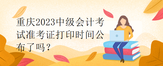 重庆2023中级会计考试准考证打印时间公布了吗？