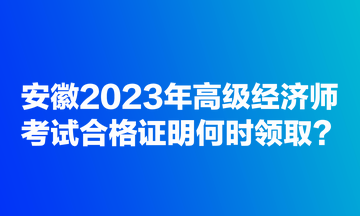安徽2023年高级经济师考试合格证明何时领取？
