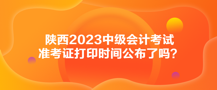 陕西2023中级会计考试准考证打印时间公布了吗？