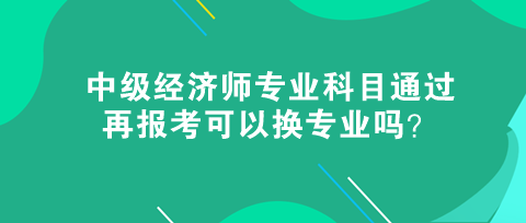 中级经济师专业科目通过，再报考可以换专业吗？