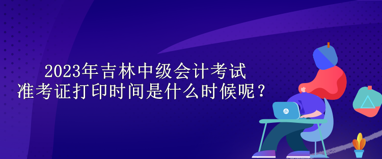 2023年吉林中级会计考试准考证打印时间是什么时候呢？