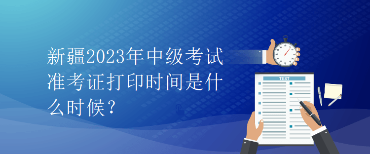 新疆2023年中级考试准考证打印时间是什么时候？