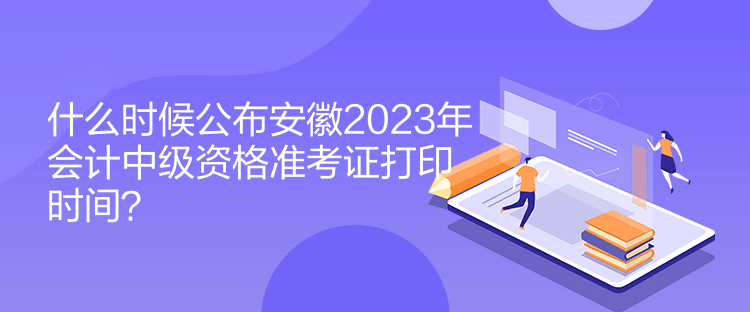 什么时候公布安徽2023年会计中级资格准考证打印时间？