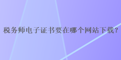 税务师电子证书要在哪个网站下载？