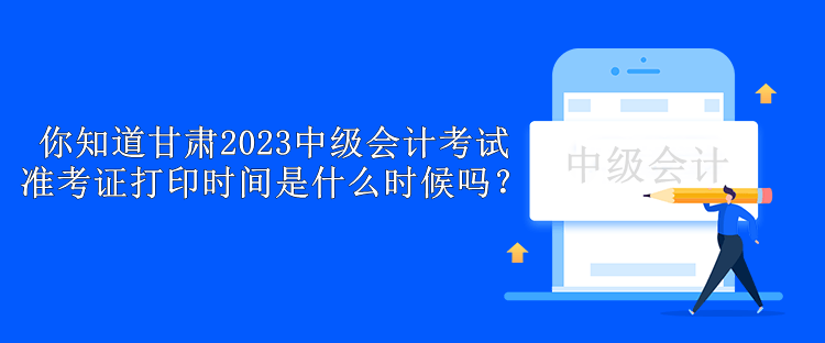 你知道甘肃2023中级会计考试准考证打印时间是什么时候吗？