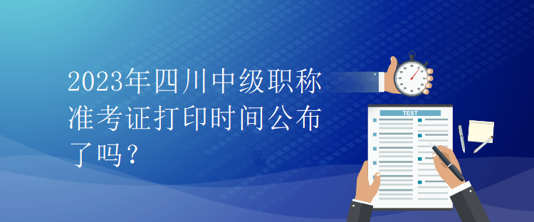 2023年四川中级职称准考证打印时间公布了吗？